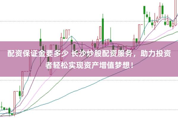 配资保证金要多少 长沙炒股配资服务，助力投资者轻松实现资产增值梦想！
