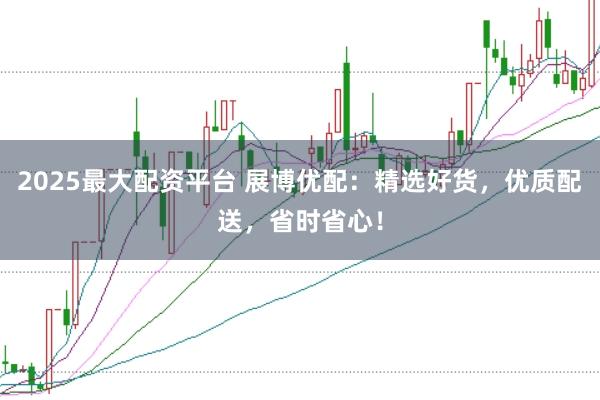 2025最大配资平台 展博优配：精选好货，优质配送，省时省心！