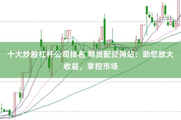 十大炒股杠杆公司排名 期货配资网站:助您放大收益,掌控市场