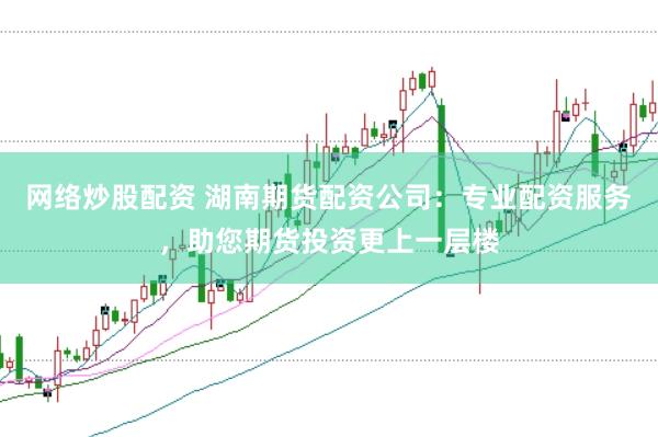 网络炒股配资 湖南期货配资公司：专业配资服务，助您期货投资更上一层楼