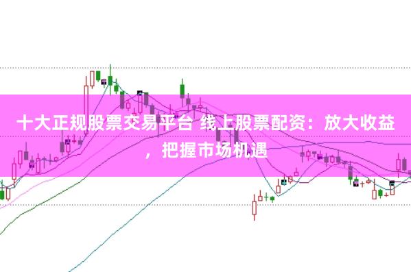 十大正规股票交易平台 线上股票配资：放大收益，把握市场机遇