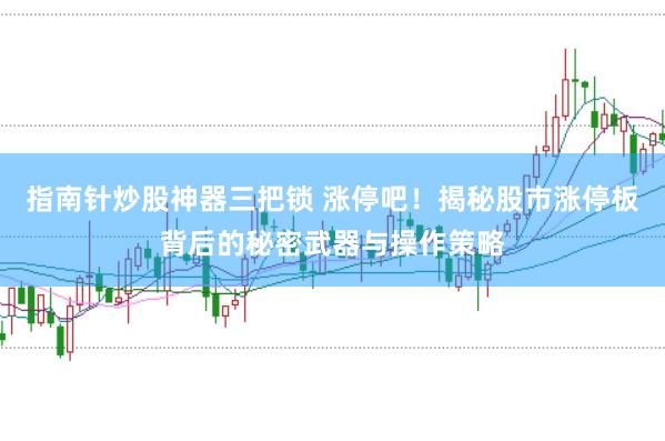 指南针炒股神器三把锁 涨停吧！揭秘股市涨停板背后的秘密武器与操作策略
